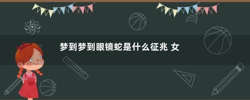 梦到梦到眼镜蛇是什么征兆 女性是什么意思